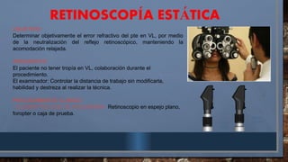 RETINOSCOP A EST TICA
Í Á
OBJETIVO:
Determinar objetivamente el error refractivo del pte en VL, por medio
de la neutralización del reflejo retinoscópico, manteniendo la
acomodación relajada.
REQUISITOS:
El paciente no tener tropía en VL, colaboración durante el
procedimiento.
El examinador: Controlar la distancia de trabajo sin modificarla,
habilidad y destreza al realizar la técnica.
PROCEDIMIENTO CLÍNICO
- ELEMENTOS QUE SE REQUIEREN: Retinoscopio en espejo plano,
foropter o caja de prueba.
 