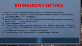 RETINOSCOP A EST TICA
Í Á
SIN RL:
1) Ajustar el forópter o la montura de prueba con la distancia pupilar del paciente de lejos.
2) Examinar primero el ojo derecho del paciente, ubíquese al lado derecho y sujete el retinoscopio con la
mano derecha, apoyado sobre su ceja derecha.
3) Ubicarse a la distancia que se quiera trabajar.
4) Poner al paciente delante de ambos ojos poder positivo para emborronarlo y pedir que mire la letra E
del optotipo de 20/200 con ambos ojos abiertos.
5) Iniciar con movimiento contra.
6) Evaluar uno de los meridianos principales, elija primero el más positivo o menos negativo y disminuya
lente (+) en pasos de 0.25 en 0.25 hasta obtener el punto neutro o el lente anterior al de la inversión de
sombras.
7) Girar la banda del retinoscopio 90º y neutralice el otro meridiano.
8) El dato que aparece en el forópter es el valor de la retinoscopía sin compensar.
 