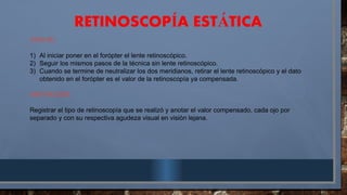 RETINOSCOP A EST TICA
Í Á
CON RL:
1) Al iniciar poner en el forópter el lente retinoscópico.
2) Seguir los mismos pasos de la técnica sin lente retinoscópico.
3) Cuando se termine de neutralizar los dos meridianos, retirar el lente retinoscópico y el dato
obtenido en el forópter es el valor de la retinoscopía ya compensada.
ANOTACIÓN:
Registrar el tipo de retinoscopía que se realizó y anotar el valor compensado, cada ojo por
separado y con su respectiva agudeza visual en visión lejana.
 