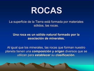 ROCAS
  La superficie de la Tierra está formada por materiales
                     sólidos, las rocas.

     Una roca es un sólido natural formado por la
              asociación de minerales.

 Al igual que los minerales, las rocas que forman nuestro
planeta tienen una composición y origen diversos que se
         utilizan para establecer su clasificación.
 