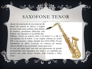 SAXOFONE TENOR
Apesar da construção do seu corpo ser de
metal com sistema de chaves, a origem
do som reside numa palheta, (fina lâmina
de madeira, geralmente fabricada com
bambu), daí enquadrar-se na família das
Palhetas. Possui um registro entre o Lá bemol 1 e o Mi 4 e
está afinado em Si bemol. A sua origem remonta ao século
XIX, o seu inventor o Belga Adolphe Sax (1814-1894). Foi um
instrumento de difícil aceitação no contexto da música
clássica devido à sua sonoridade "pouco graciosa".
No jazz por outro lado, tem sido um instrumento de grande
protagonismo cuja linguagem tem vindo a ser ampliada por
músicos tais como Dexter Gordon, John Coltrane e Chris
Potter.
 
