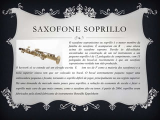 SAXOFONE SOPRILLO
                                          O saxofone sopranissimo ou soprillo é o menor membro da
                                          família do saxofone. É acamparam em B        , uma oitava
                                          acima do saxofone soprano. Devido às dificuldades
                                          encontradas na construção de um tal instrumento a um
                                          pequeno-soprillo é de 12 polegadas de comprimento, com 13
                                          polegadas do bocal-só recentemente é que um saxofone
                                          sopranissimo verdade tem sido produzido.
O keywork só se estende até um elevado escrita E    ​(em vez de F como a maioria dos saxofones) e a
tecla superior oitava tem que ser colocado no bocal. O bocal extremamente pequeno requer uma
embocadura pequena e focada, tornando o soprillo difícil de jogar, principalmente no seu registo superior.
Há uma demanda de mercado muito pouco para soprillos, a redução da economia de escala e fazer o
soprillo mais caro do que mais comuns, como o saxofone alto ou tenor. A partir de 2004, soprillos eram
fabricados pela alemã fabricante de instrumentos Benedikt Eppelsheim
 