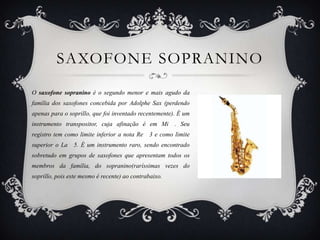 SAXOFONE SOPRANINO
O saxofone sopranino é o segundo menor e mais agudo da
família dos saxofones concebida por Adolphe Sax (perdendo
apenas para o soprillo, que foi inventado recentemente). É um
instrumento transpositor, cuja afinação é em Mi . Seu
registro tem como limite inferior a nota Re   3 e como limite
superior o La 5. É um instrumento raro, sendo encontrado
sobretudo em grupos de saxofones que apresentam todos os
membros da família, do sopranino(raríssimas vezes do
soprillo, pois este mesmo é recente) ao contrabaixo.
 