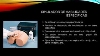 SIMULADOR DE HABILIDADES
ESPECÍFICAS
➢ Se enfocan en estructuras particulares.
➢ Facilitan el desarrollo de habilidades en un área
específica.
➢ Son compactos y se pueden trasladar sin dificultad.
➢ Su única limitante es su alto grado de
especialización.
➢ Ejemplos: Simuladores para exploración de ojo, oído,
pelvis (imagen), etc.
 