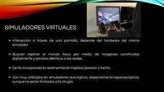 SIMULADORES VIRTUALES
➢ Interacción a través de una pantalla, depende del hardware del mismo
simulador.
➢ Buscan replicar el mundo físico por medio de imágenes construidas
digitalmente y sonidos idénticos a los reales.
➢ Se ha incorporado la realimentación háptica (presión y tacto) .
➢ Son muy utilizados en simuladores quirúrgicos, especialmente laparoscópicos,
aunque no están limitados a la cirugía.
 