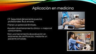 Aplicación en medicina
• ⬆ Seguridad del paciente pues los
profesionales ⬇sus errores.
•Tienen un potencial ilimitado.
•Ayudan al entrenamiento clínico--> mejora el
conocimiento.
•Son una herramienta de evaluación en
exámenes de certificación, mediante un
paciente simulado.
 