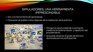 SIMULADORES, UNA HERRAMIENTA
IMPRESCINDIBLE
• Son una herramienta de aprendizaje.
• Favorecen el análisis crítico después de la realización de la práctica.
• Otorgan la oportunidad de crecimiento
mediante la realimentación y repetición del
procedimiento.
• Se puede observar el grado de dominio
alcanzado por los participantes.
 