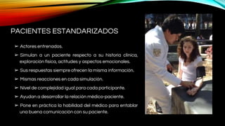 PACIENTES ESTANDARIZADOS
➢ Actores entrenados.
➢ Simulan a un paciente respecto a su historia clínica,
exploración física, actitudes y aspectos emocionales.
➢ Sus respuestas siempre ofrecen la misma información.
➢ Mismas reacciones en cada simulación.
➢ Nivel de complejidad igual para cada participante.
➢ Ayudan a desarrollar la relación médico-paciente.
➢ Pone en práctica la habilidad del médico para entablar
una buena comunicación con su paciente.
 