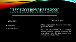 PACIENTES ESTANDARIZADOS
Ventajas
• Realismo.
• Accesibilidad.
Desventajas
• Mala preparación del caso clínico por
parte del actor.
• La parte exploratoria de la consulta
puede resultar molesta al repetir la
maniobra más de dos veces con
diferentes estudiantes.
 
