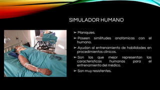 SIMULADOR HUMANO
➢ Maniquíes.
➢ Poseen similitudes anatómicas con el
humano.
➢ Ayudan al entrenamiento de habilidades en
procedimientos clínicos.
➢ Son los que mejor representan las
características humanas para el
entrenamiento del médico.
➢ Son muy resistentes.
 