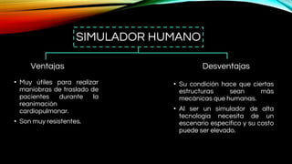 SIMULADOR HUMANO
Ventajas
• Muy útiles para realizar
maniobras de traslado de
pacientes durante la
reanimación
cardiopulmonar.
• Son muy resistentes.
Desventajas
• Su condición hace que ciertas
estructuras sean más
mecánicas que humanas.
• Al ser un simulador de alta
tecnología necesita de un
escenario específico y su costo
puede ser elevado.
 