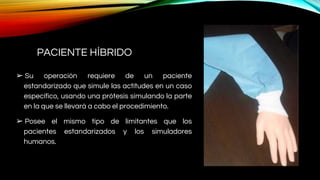 PACIENTE HÍBRIDO
➢ Su operación requiere de un paciente
estandarizado que simule las actitudes en un caso
específico, usando una prótesis simulando la parte
en la que se llevará a cabo el procedimiento.
➢ Posee el mismo tipo de limitantes que los
pacientes estandarizados y los simuladores
humanos.
 