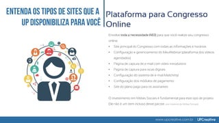 www.upcreative.com.br
Plataforma para Congresso
Online
Envolve toda a necessidade WEB para que você realize seu congresso
online:
• Site principal do Congresso com todas as informações e horários
• Configuração e gerenciamento do MeuWebinar (plataforma dos vídeos
agendados)
• Página de captura de e-mail com vídeo introdutório
• Página de captura para iscas digitais
• Configuração do sistema de e-mail Mailchimp
• Configuração dos módulos de pagamento
• Site do plano pago para os assinantes
O investimento em Mídias Sociais é fundamental para este tipo de projeto.
Ele não é um item incluso deste pacote. (ver material de Mídias Sociais)
 