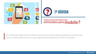 ?
Todos esses formatos são
otimizados para mobile?
www.upcreative.com.br
Sim! Hoje em dia o Google não dá mais relevância aos sites que não estão otimizados para dispositivos móveis. Sem esse
formato, o investimento para sites se torna quase insignificante, pois as pessoas não o acharão nos buscadores.
 