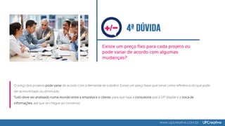 Existe um preço fixo para cada projeto ou
pode variar de acordo com algumas
mudanças?
www.upcreative.com.br
O preço dos projetos pode variar de acordo com a demanda de trabalho. Existe um preço base que serve como referência do que pode
ser acrescentado ou diminuído.
Tudo deve ser analisado numa reunião entre a empresa e o cliente, para que haja a consultoria que a UP dispõe e a troca de
informações, até que se chegue ao consenso.
/
 