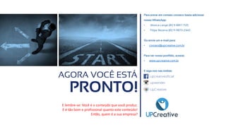 AGORA VOCÊ ESTÁ
PRONTO!
Para entrar em contato conosco basta adicionar
nosso WhatsApp:
• Jéssica Lange (81) 9-8817-7125
• Filipe Bezerra (81) 9-9873-2340
Ou envie um e-mail para:
• contato@upcreative.com.br
Para ver nosso portfólio, acesse:
• www.upcreative.com.br
E siga-nos nas mídias:
E lembre-se: Você é o conteúdo que você produz.
E é tão bom e profissional quanto este conteúdo!
Então, quem é a sua empresa?
upcreativeoficial
upreender
UpCreative
 