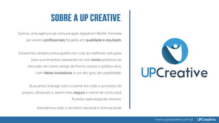 Somos uma agência de comunicação digital em Recife, formada
por jovens profissionais focados em qualidade e resultado.
Estaremos sempre preocupados em criar as melhores soluções
para sua empresa, baseando-se nos novos produtos do
mercado, em como atingir de forma correta o público-alvo,
com ideias inovadoras e um alto grau de usabilidade.
Buscamos interagir com o cliente em todo o processo do
projeto, deixando-o assim mais seguro e ciente de como está
ficando cada etapa do mesmo.
Atendemos todo o território nacional e internacional.
www.upcreative.com.br
 
