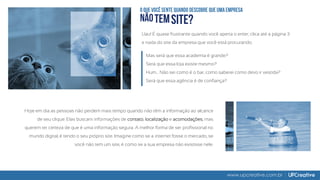 www.upcreative.com.br
Uau! É quase frustrante quando você aperta o enter, clica até a página 3
e nada do site da empresa que você está procurando.
Mas será que essa academia é grande?
Será que essa loja existe mesmo?
Hum... Não sei como é o bar, como saberei como devo ir vestida?
Será que essa agência é de confiança?
Hoje em dia as pessoas não perdem mais tempo quando não têm a informação ao alcance
de seu clique. Elas buscam informações de contato, localização e acomodações, mas
querem ter certeza de que é uma informação segura. A melhor forma de ser profissional no
mundo digital, é tendo o seu próprio site. Imagine como se a internet fosse o mercado, se
você não tem um site, é como se a sua empresa não existisse nele.
 