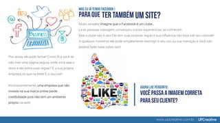 www.upcreative.com.br
Pior ainda, ele pode fechar! Como fica você se
não tiver uma página segura, onde você seja o
dono e ela tenha suas regras? É a sua própria
empresa, só que na Web! É o seu site!
Inconscientemente, uma empresa que não
investe na sua marca online perde
credibilidade pois não tem um ambiente
próprio na web!
Muito simples! Imagine que o Facebook é um clube...
Lá as pessoas interagem, conversam, trocam experiências, se conhecem.
Mas o clube não é seu! Ele tem suas próprias regras e sua influência não está sob seu controle!
A qualquer momento ele pode simplesmente restringir o seu uso ou sua interação e você não
poderá fazer nada sobre isso!
 