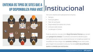 www.upcreative.com.br
Institucional
Tem como objetivo principal apresentar empresa:
• Serviços
• Fotos por galeria
• Falar de sua Equipe
• Disponibilizar formulários de contato
• Link para redes sociais
• Localização e Contato
Pode-se adicionar uma aba como Blog/Informativo/Notícias que servem
para geração de conteúdo. O conteúdo é de extrema relevância para
trazer pessoas para seu site, através de buscas no Google que podem ter
resultados em seus artigos. Isso aumenta o ranking de seu site e ainda
gera imagem de autoridade no assunto. Na web você é tão profissional
quanto o conteúdo que você produz.
 