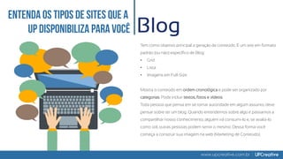www.upcreative.com.br
Blog
Tem como objetivo principal a geração de conteúdo. É um site em formato
padrão (ou não) específico de Blog:
• Grid
• Lista
• Imagens em Full-Size
Mostra o conteúdo em ordem cronológica e pode ser organizado por
categorias. Pode incluir textos, fotos e vídeos.
Toda pessoa que pensa em se tornar autoridade em algum assunto, deve
pensar sobre ter um blog. Quando entendemos sobre algo e passamos a
compartilhar nosso conhecimento, alguém irá consumi-lo e, se avalia-lo
como útil, outras pessoas podem sentir o mesmo. Dessa forma você
começa a construir sua imagem na web (Marketing de Conteúdo).
 