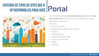 www.upcreative.com.br
Portal
Tem como objetivo principal reunir temáticas diversas, englobando vários
tipos de público-alvo. Funciona como uma revista online e tem artigos
produzidos de maneira séria.
Pode incluir:
• Fórum e Chat online
• Banners de publicidade em vários formatos
• Enquetes
• Previsão do tempo
• Cotação das moedas e ações
• Acesso a portais menores
• Notícias
• Calendário...
 