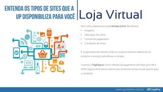 www.upcreative.com.br
Loja Virtual
Tem como objetivo principal vendas online. Ele oferece:
• Imagens;
• Descrição dos itens;
• Formas de pagamento;
• Condições de envio.
É programado de maneira onde os usuários possam selecionar os
produtos e serviços até efetuar a compra.
Usamos o PagSeguro como método de pagamento das lojas pois ele é
100% seguro tanto para o cliente que comprará na loja virtual, quanto para
o vendedor.
 