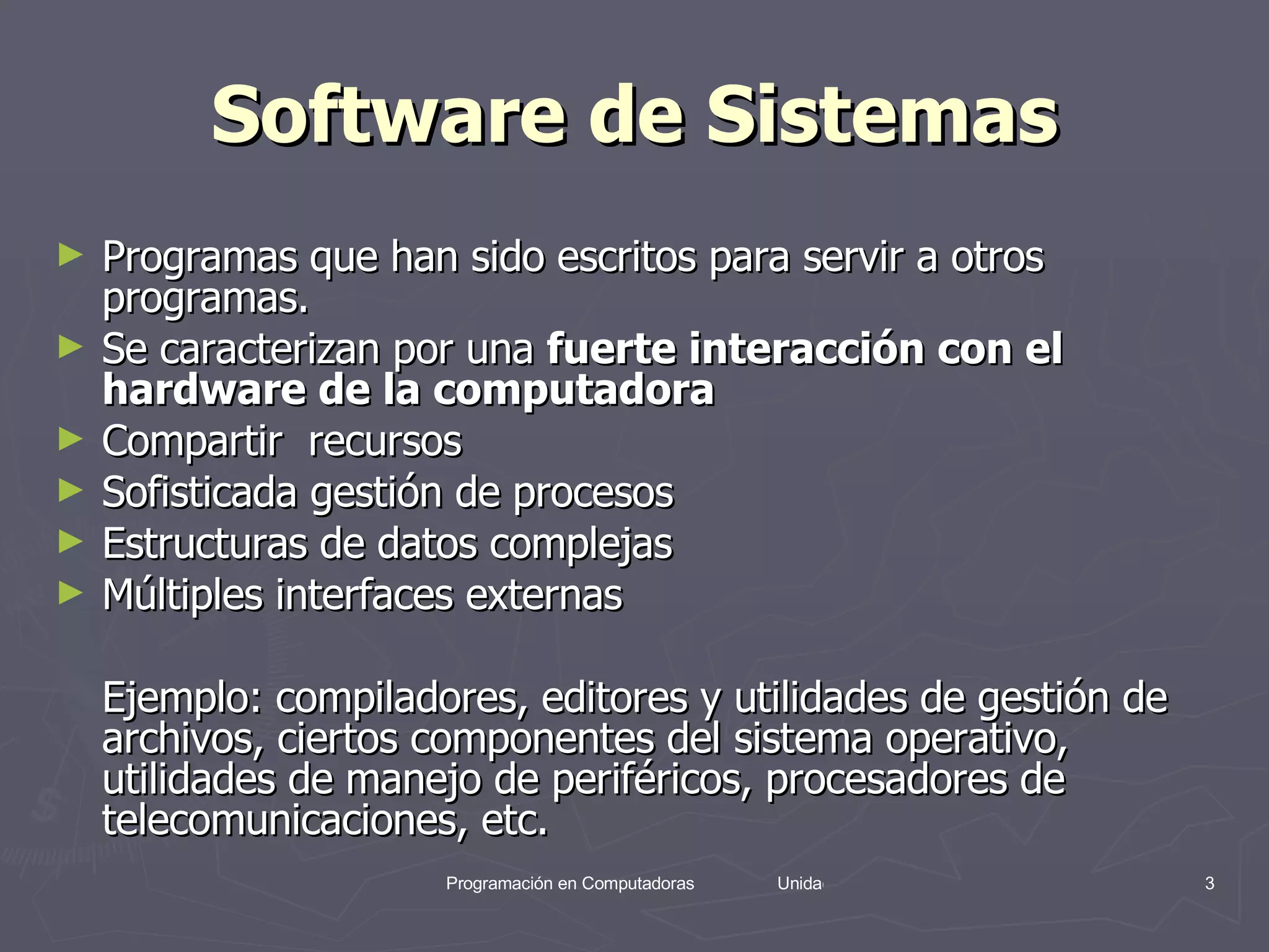 Software de Sistemas Programas que han sido escritos para servir a otros programas.  Se caracterizan por una  fuerte interacción con el hardware de la computadora   Compartir  recursos  Sofisticada gestión de procesos  Estructuras de datos complejas  Múltiples interfaces externas  Ejemplo: compiladores, editores y utilidades de gestión de archivos, ciertos componentes del sistema operativo, utilidades de manejo de periféricos, procesadores de telecomunicaciones, etc.  