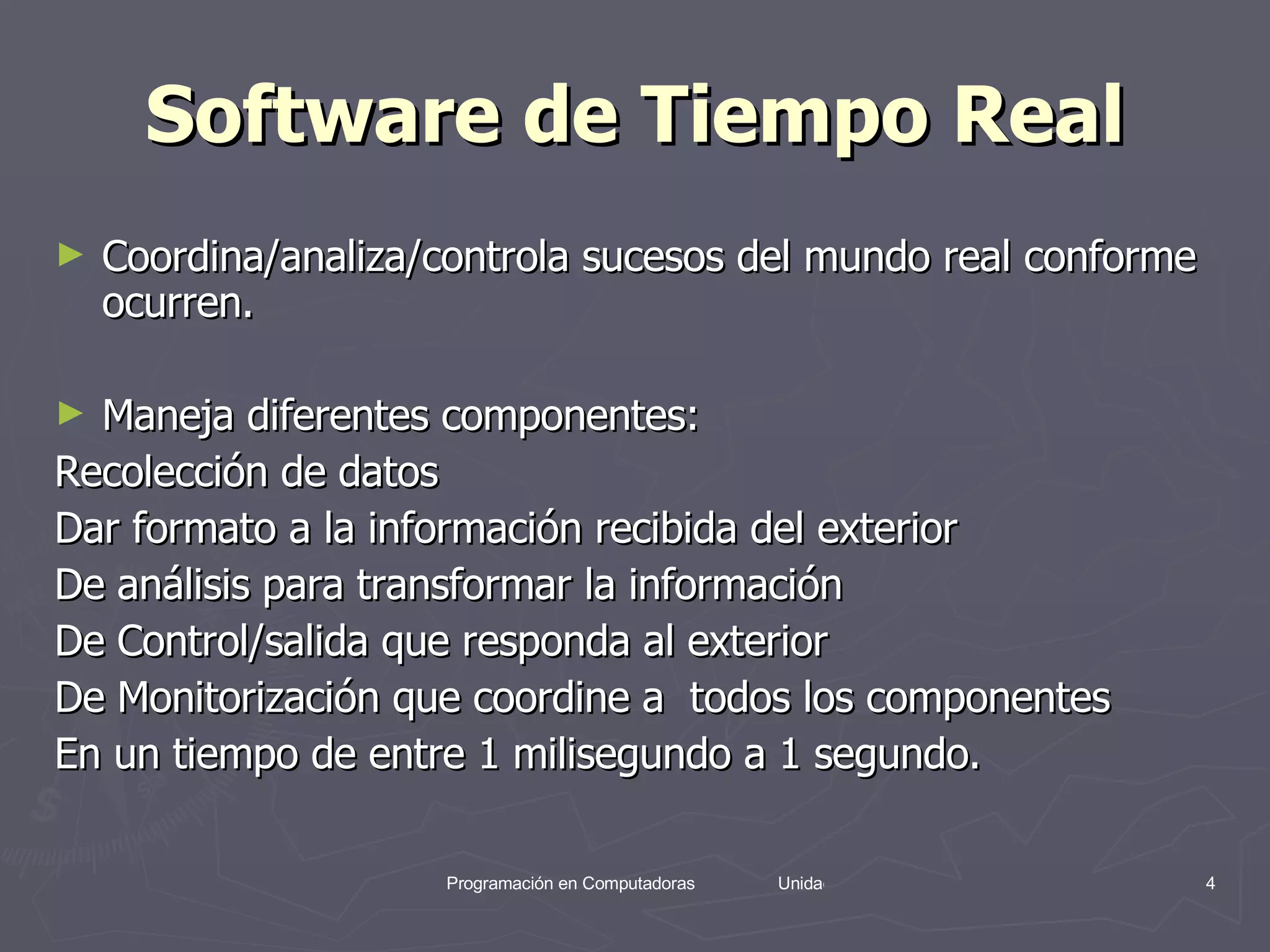 Software de Tiempo Real Coordina/analiza/controla sucesos del mundo real conforme ocurren. Maneja diferentes componentes: Recolección de datos Dar formato a la información recibida del exterior De análisis para transformar la información De Control/salida que responda al exterior  De Monitorización que coordine a  todos los componentes En un tiempo de entre 1 milisegundo a 1 segundo. 