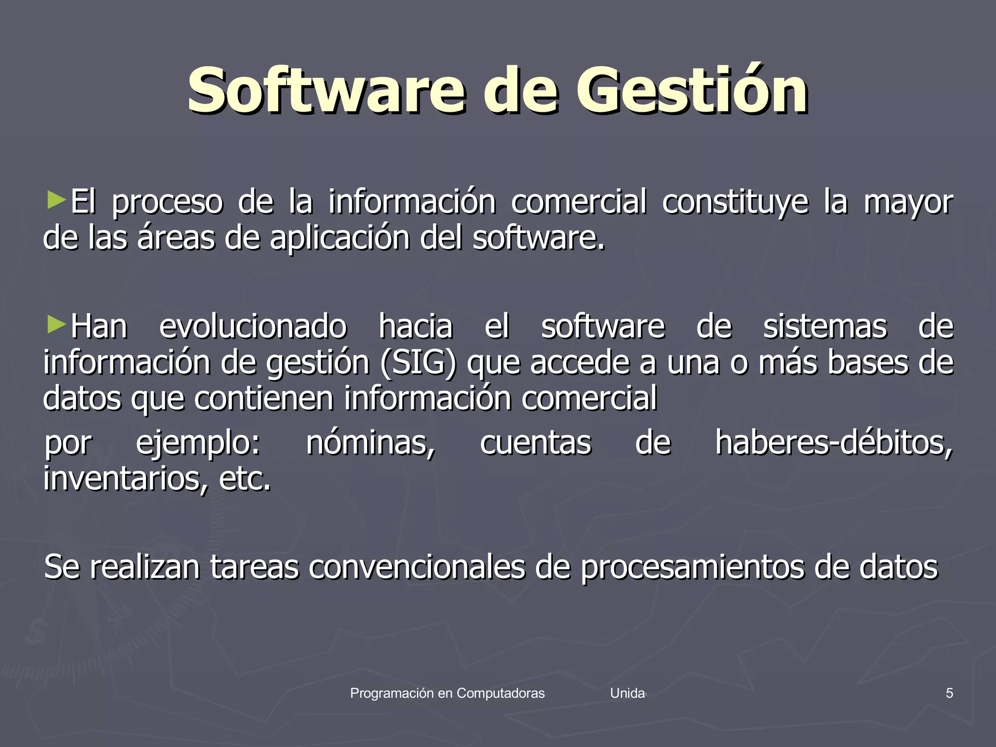 Software de Gestión El proceso de la información comercial constituye la mayor de las áreas de aplicación del software.  Han evolucionado hacia el software de sistemas de información de gestión (SIG) que accede a una o más bases de datos que contienen información comercial  por ejemplo: nóminas, cuentas de haberes-débitos, inventarios, etc.  Se realizan tareas convencionales de procesamientos de datos  