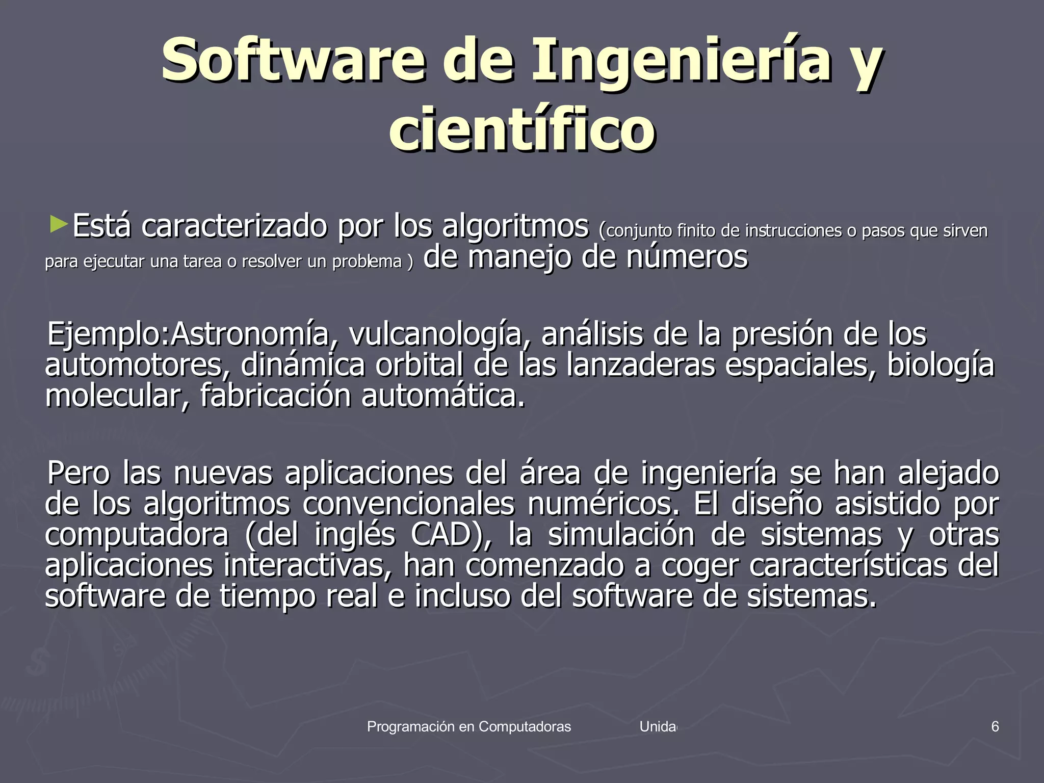 Software de Ingeniería y científico Está caracterizado por los algoritmos  ( conjunto finito de instrucciones o pasos que sirven para ejecutar una tarea o resolver un problema )  de manejo de números  Ejemplo: Astronomía, vulcanología, análisis de la presión de los automotores, dinámica orbital de las lanzaderas espaciales, biología molecular, fabricación automática. Pero las nuevas aplicaciones del área de ingeniería se han alejado de los algoritmos convencionales numéricos. El diseño asistido por computadora (del inglés CAD), la simulación de sistemas y otras aplicaciones interactivas, han comenzado a coger características del software de tiempo real e incluso del software de sistemas. 