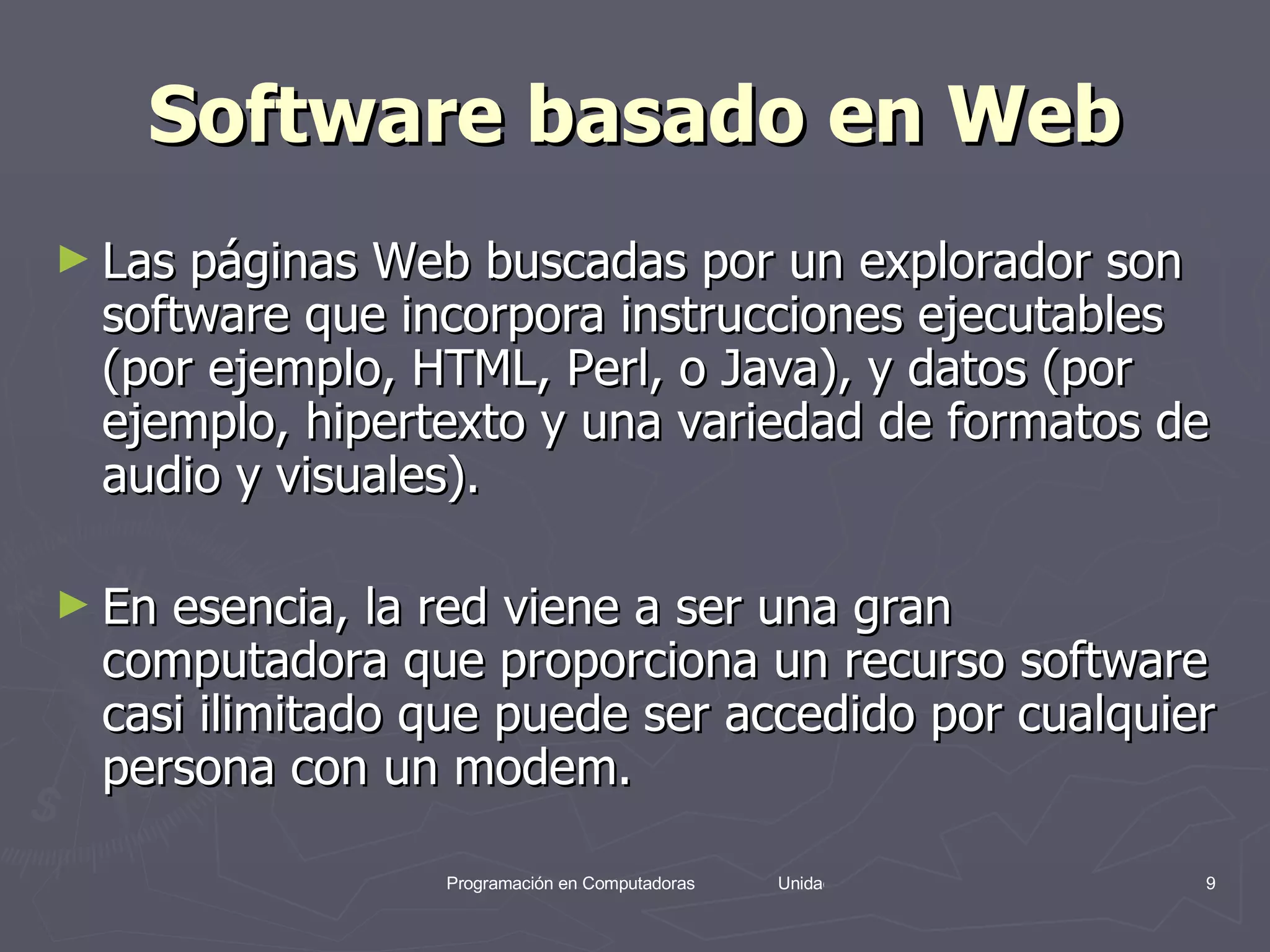 Software basado en Web Las páginas Web buscadas por un explorador son software que incorpora instrucciones ejecutables (por ejemplo, HTML, Perl, o Java), y datos (por ejemplo, hipertexto y una variedad de formatos de audio y visuales).  En esencia, la red viene a ser una gran computadora que proporciona un recurso software casi ilimitado que puede ser accedido por cualquier persona con un modem. 