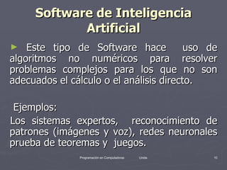 Software de Inteligencia Artificial Este tipo de Software hace  uso de algoritmos no numéricos para resolver problemas complejos para los que no son adecuados el cálculo o el análisis directo. Ejemplos: Los sistemas expertos,  reconocimiento de patrones (imágenes y voz), redes neuronales prueba de teoremas y  juegos. 
