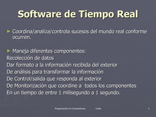 Software de Tiempo Real Coordina/analiza/controla sucesos del mundo real conforme ocurren. Maneja diferentes componentes: Recolección de datos Dar formato a la información recibida del exterior De análisis para transformar la información De Control/salida que responda al exterior  De Monitorización que coordine a  todos los componentes En un tiempo de entre 1 milisegundo a 1 segundo. 