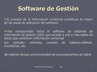 Software de Gestión El proceso de la información comercial constituye la mayor de las áreas de aplicación del software.  Han evolucionado hacia el software de sistemas de información de gestión (SIG) que accede a una o más bases de datos que contienen información comercial  por ejemplo: nóminas, cuentas de haberes-débitos, inventarios, etc.  Se realizan tareas convencionales de procesamientos de datos  