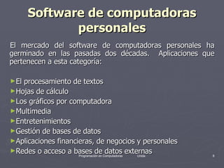 Software de computadoras personales El mercado del software de computadoras personales ha germinado en las pasadas dos décadas.  Aplicaciones que pertenecen a esta categoría: El procesamiento de textos Hojas de cálculo Los gráficos por computadora Multimedia Entretenimientos Gestión de bases de datos Aplicaciones financieras, de negocios y personales  Redes o acceso a bases de datos externas 