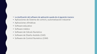 • La clasificación del software de aplicación queda de al siguiente manera:
• Aplicaciones de Sistema de control y automatización industrial
• Aplicaciones ofimáticas
• Software educativo
• Software médico
• Software de Cálculo Numérico
• Software de Diseño Asistido (CAD)
• Software de Control Numérico (CAM)
 