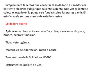Simplemente tenemos que conectar el soldador o estañador a la 
corriente eléctrica y dejar que caliente la punta. Una vez caliente se 
coloca el estaño en la punta y se fundirá sobre las partes a unir. El 
estaño suele ser una mezcla de estaño y resina. 
Soldadura Fuerte 
Aplicaciones: Para uniones de latón, cobre, aleaciones de plata, 
bronce, acero y fundición. 
Tipo: Heterogénea. 
Materiales de Aportación: Latón o Cobre. 
Temperatura de la Soldadura: 800ºC. 
Instrumento: Soplete de Gas. 
 