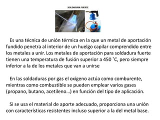 Es una técnica de unión térmica en la que un metal de aportación 
fundido penetra al interior de un huelgo capilar comprendido entre 
los metales a unir. Los metales de aportación para soldadura fuerte 
tienen una temperatura de fusión superior a 450 ˚C, pero siempre 
inferior a la de los metales que van a unirse 
En las soldaduras por gas el oxígeno actúa como comburente, 
mientras como combustible se pueden emplear varios gases 
(propano, butano, acetileno…) en función del tipo de aplicación. 
Si se usa el material de aporte adecuado, proporciona una unión 
con características resistentes incluso superior a la del metal base. 
 