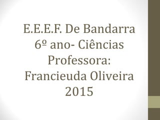 E.E.E.F. De Bandarra
6º ano- Ciências
Professora:
Francieuda Oliveira
2015
 