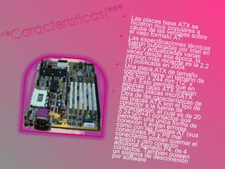 Las placas base ATX se hicieron muy populares a causa de las ventajas sobre el viejo formato AT. Las especificaciones técnicas fueron publicadas por Intel en 1995 y actualizadas varias veces desde esa época, la versión más reciente es la 2.2 [1] publicada en 2004. Una placa ATX de tamaño completo tiene un tamaño de 305 mm x 244 mm (12" x 9.6"). Esto permite que en algunas cajas ATX quepan también placas microATX. Otra de las características de las placas ATX son el tipo de conector a la fuente de alimentación, el cual es de 20 ó 24 (20+4) contactos que permiten una única forma de conexión y evitan errores como con las fuentes AT (sus conectores P8 y P9 mal conectados podían quemar el equipo) y otro conector adicional llamado P4, de 4 contactos. También poseen un sistema de desconexión por software . 
