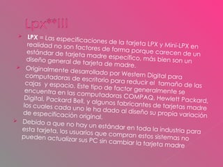 LPX  = Las especificaciones de la tarjeta LPX y Mini-LPX en realidad no son factores de forma porque carecen de un estándar de tarjeta madre específico, más bien son un diseño general de tarjeta de madre.  Originalmente desarrollado por Western Digital para computadoras de escritorio para reducir el  tamaño de las cajas  y espacio. Este tipo de factor generalmente se encuentra en las computadoras COMPAQ, Hewlett Packard, Digital, Packard Bell, y algunos fabricantes de tarjetas madre los cuales cada uno le ha dado al diseño su propia variación de especificación original.  Debido a que no hay un estándar en toda la industria para esta tarjeta, los usuarios que compran estos sistemas no pueden actualizar sus PC sin cambiar la tarjeta madre 
