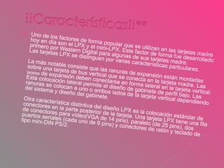 Uno de los factores de forma popular que se utilizan en las tarjetas madre hoy en día son el LPX y el mini-LPX. Este factor de forma fue desarrollado primero por Western Digital para algunas de sus tarjetas madre. Las tarjetas LPX se distinguen por varias características particulares. La más notable consiste que las ranuras de expansión están montadas sobre una tarjeta de bus vertical que se conecta en la tarjeta madre. Las  tarjetas  de expansión deben conectarse en forma lateral en la tarjeta vertical. Esta colocación lateral permite el diseño de gabinete de perfil bajo. Las ranuras se colocan a uno o ambos lados de la tarjeta vertical dependiendo del sistema y diseño del gabinete. Otra característica distintiva del diseño LPX es la colocación estándar de conectores en la parte posterior de la tarjeta. Una tarjeta LPX tiene una fila de conectores para vídeo(VGA de 14 pins), paralelo (de 25 pins), dos puertos seríales (cada uno de 9 pins) y conectores de ratón y teclado de tipo mini-DIN PS/2. 