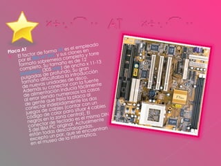 Placa AT  El factor de forma  AT  es el empleado por el  IBM AT INC  y sus clones en formato sobremesa completo y torre completo. Su tamaño es de 12  pulgadas  (305  mm ) de ancho x 11-13 pulgadas de profundo. Su gran tamaño dificultaba la introducción de nuevas unidades de disco. Además su conector con la fuente de alimentación inducía fácilmente al error siendo numerosos los casos de gente que  freía  la placa al conectar indebidamente los dos juegos de cables (contar con un código de color para situar 4 cables negros en la zona central). El conector de teclado es el mismo DIN 5 del IBM PC original. Actualmente están todas descatalogadas, excepto un par, que se encuentran en el museo de la informática. 
