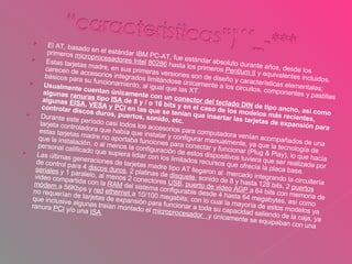 El AT, basado en el estándar IBM PC-AT, fue estándar absoluto durante años, desde los primeros  microprocesadores Intel   80286  hasta los primeros  Pentium II  y equivalentes incluidos. Estas tarjetas madre, en sus primeras versiones son de diseño y características elementales; carecen de accesorios integrados limitándose únicamente a los circuitos, componentes y pastillas básicos para su funcionamiento, al igual que las XT. Usualmente cuentan únicamente con un  conector del teclado DIN  de tipo ancho, así como algunas  ranuras  tipo  ISA  de 8 y / o 16 bits y en el caso de los modelos más recientes, algunas  EISA ,  VESA  y  PCI  en las que se tenían que insertar las tarjetas de expansión para controlar discos duros, puertos, sonido, etc. Durante este período casi todos los accesorios para computadora venían acompañados de una tarjeta controladora que había que instalar y configurar manualmente, ya que la tecnología de estas tarjetas madre no aportaba funciones para conectar y funcionar (Plug & Play), lo que hacía que la instalación, o al menos la configuración de estos dispositivos tuviera que ser realizada por personal calificado que supiera lidiar con los limitados recursos que ofrecía la placa base.  Las últimas generaciones de tarjetas madre tipo AT llegaron al  mercado integrando la circuitería de control para 4  discos duros , 2 platinas de  disquete , sonido de 8 y hasta 128 bits, 2  puertos seriales  y 1 paralelo, al menos 2 conectores  USB ,  puerto de video AGP  a 64 bits con memoria de video compartida con la  RAM  del sistema configurable desde 4 hasta 64 megabytes, así como  módem  a 56Kbps y  red   ethernet  a 10/100 megabits; con lo cual la mayoría de estos modelos ya no requerían de tarjetas de expansión para funcionar a toda su capacidad saliendo de la caja, ya que inclusive algunas traían montado el  microprocesador  y únicamente se equipaban con una ranura  PCI  y/o una  ISA . 