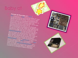 Formato de Placa Baby AT  [ editar ] IBM  presenta en  1985  el formato Baby AT, que es funcionalmente equivalente a la AT, pero significativamente menor : 8,5 pulgadas de ancho y de 10 a 13 pulgadas de profundo, su menor tamaño favorece las cajas más pequeñas y facilita la ampliación, por lo que toda la industria se vuelca en él abandonando el formato AT. No obstante sigue heredando los problemas de diseño del AT, con la multitud de cables que dificultan la ventilación (algo que se va volviendo más crítico a medida que sube la potencia de los  microprocesadores ) y con el micro alejado de la entrada de alimentación. Todo esto será resuelto por el formato ATX. Pero dado el gran parque existente de equipos en caja Baby AT, durante un tiempo se venderán placas Super Socket 7 (que soportan tanto los  Pentium MMX  como los  AMD K6-2  y otros micros, hasta los 500  Mhz , e incluyen slot  AGP ) en formato Baby AT pero con ambos conectores de  fuente de alimentación  (AT y ATX). Las cajas ATX, incluso hoy, soportan en sus ranuras el formato Baby AT. Siempre y cuando se contenga la tarjeta indicada. 