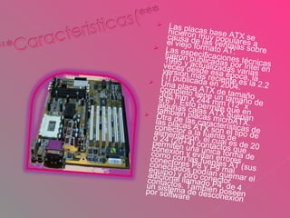 Las placas base ATX se hicieron muy populares a causa de las ventajas sobre el viejo formato AT. Las especificaciones técnicas fueron publicadas por Intel en 1995 y actualizadas varias veces desde esa época, la versión más reciente es la 2.2 [1] publicada en 2004. Una placa ATX de tamaño completo tiene un tamaño de 305 mm x 244 mm (12" x 9.6"). Esto permite que en algunas cajas ATX quepan también placas microATX. Otra de las características de las placas ATX son el tipo de conector a la fuente de alimentación, el cual es de 20 ó 24 (20+4) contactos que permiten una única forma de conexión y evitan errores como con las fuentes AT (sus conectores P8 y P9 mal conectados podían quemar el equipo) y otro conector adicional llamado P4, de 4 contactos. También poseen un sistema de desconexión por software . 
