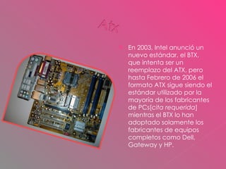 En 2003, Intel anunció un nuevo estándar, el BTX, que intenta ser un reemplazo del ATX, pero hasta Febrero de 2006 el formato ATX sigue siendo el estándar utilizado por la mayoría de los fabricantes de PCs[ cita requerida ] mientras el BTX lo han adoptado solamente los fabricantes de equipos completos como Dell, Gateway y HP. 