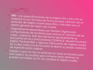 LPX  = Las especificaciones de la tarjeta LPX y Mini-LPX en realidad no son factores de forma porque carecen de un estándar de tarjeta madre específico, más bien son un diseño general de tarjeta de madre.  Originalmente desarrollado por Western Digital para computadoras de escritorio para reducir el  tamaño de las cajas  y espacio. Este tipo de factor generalmente se encuentra en las computadoras COMPAQ, Hewlett Packard, Digital, Packard Bell, y algunos fabricantes de tarjetas madre los cuales cada uno le ha dado al diseño su propia variación de especificación original.  Debido a que no hay un estándar en toda la industria para esta tarjeta, los usuarios que compran estos sistemas no pueden actualizar sus PC sin cambiar la tarjeta madre 