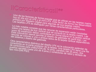 Uno de los factores de forma popular que se utilizan en las tarjetas madre hoy en día son el LPX y el mini-LPX. Este factor de forma fue desarrollado primero por Western Digital para algunas de sus tarjetas madre. Las tarjetas LPX se distinguen por varias características particulares. La más notable consiste que las ranuras de expansión están montadas sobre una tarjeta de bus vertical que se conecta en la tarjeta madre. Las  tarjetas  de expansión deben conectarse en forma lateral en la tarjeta vertical. Esta colocación lateral permite el diseño de gabinete de perfil bajo. Las ranuras se colocan a uno o ambos lados de la tarjeta vertical dependiendo del sistema y diseño del gabinete. Otra característica distintiva del diseño LPX es la colocación estándar de conectores en la parte posterior de la tarjeta. Una tarjeta LPX tiene una fila de conectores para vídeo(VGA de 14 pins), paralelo (de 25 pins), dos puertos seríales (cada uno de 9 pins) y conectores de ratón y teclado de tipo mini-DIN PS/2. 